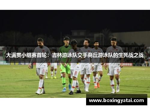 大满贯小组赛首轮：吉林游泳队交手商丘游泳队的生死战之战